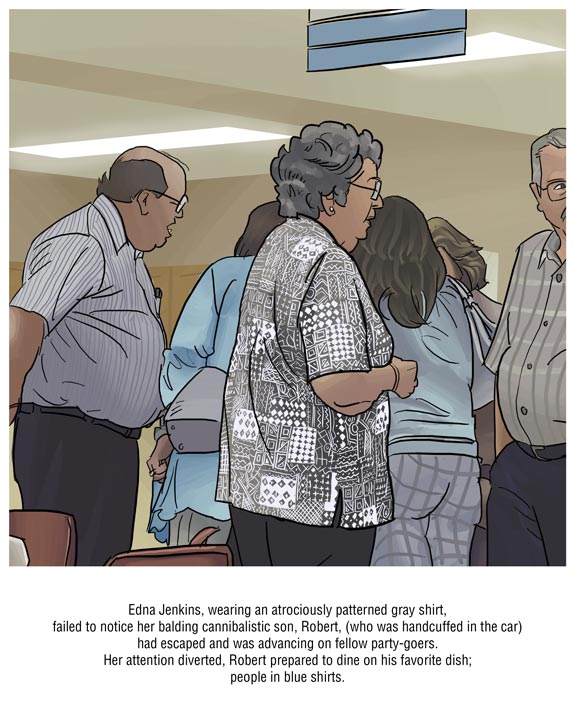 Edna Jenkins, wearing an atrouciously patterned gray shirt, failed to notice her balding cannibalistic son, Robert, (who was handcuffed in the car) had escaped and was advancing on fellow party-goers. Her attention diverted, Robert prepared to dine on his favorite dish; people in blue shirts.